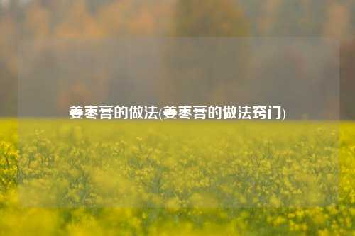 姜枣膏的做法(姜枣膏的做法窍门)