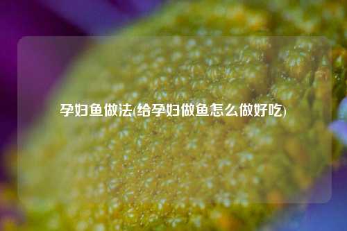 孕妇鱼做法(给孕妇做鱼怎么做好吃)