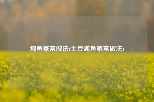 炖鱼家常做法(土豆炖鱼家常做法)